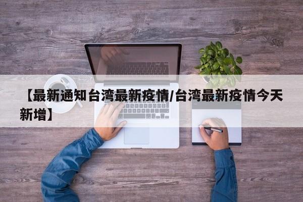 【最新通知台湾最新疫情/台湾最新疫情今天新增】