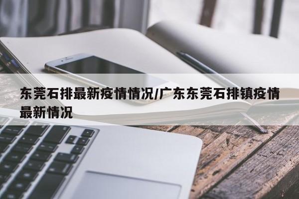 东莞石排最新疫情情况/广东东莞石排镇疫情最新情况