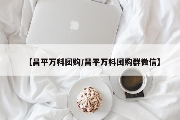 【昌平万科团购/昌平万科团购群微信】