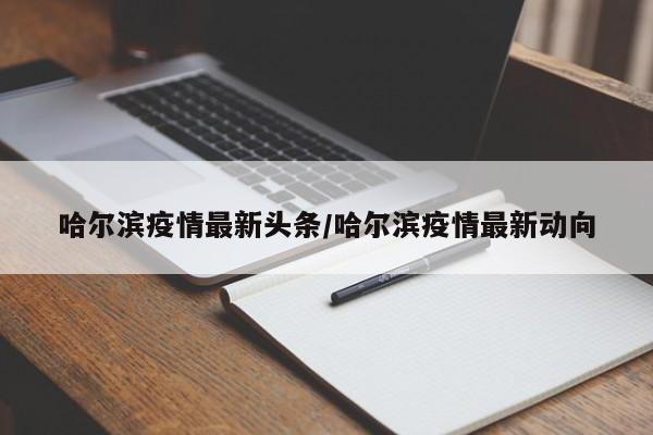 哈尔滨疫情最新头条/哈尔滨疫情最新动向