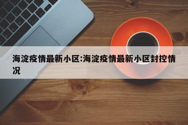 海淀疫情最新小区:海淀疫情最新小区封控情况
