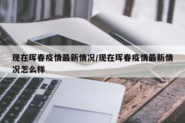 现在珲春疫情最新情况/现在珲春疫情最新情况怎么样