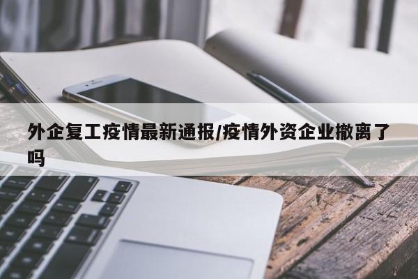外企复工疫情最新通报/疫情外资企业撤离了吗